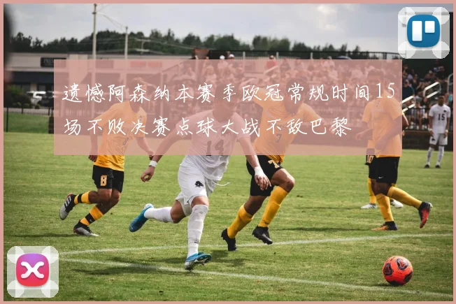 遗憾阿森纳本赛季欧冠常规时间15场不败决赛点球大战不敌巴黎